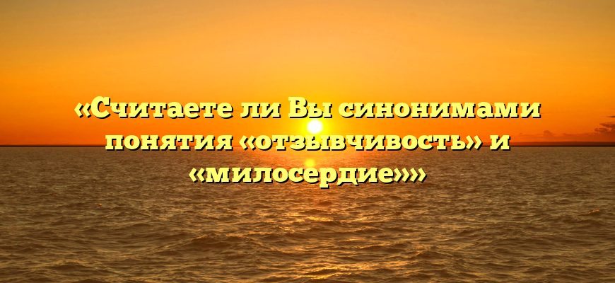 «Считаете ли Вы синонимами понятия «отзывчивость» и «милосердие»»