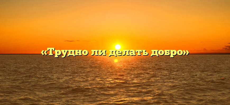 «Трудно ли делать добро»