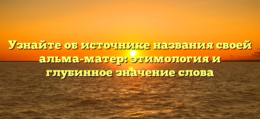 Узнайте об источнике названия своей альма-матер: этимология и глубинное значение слова