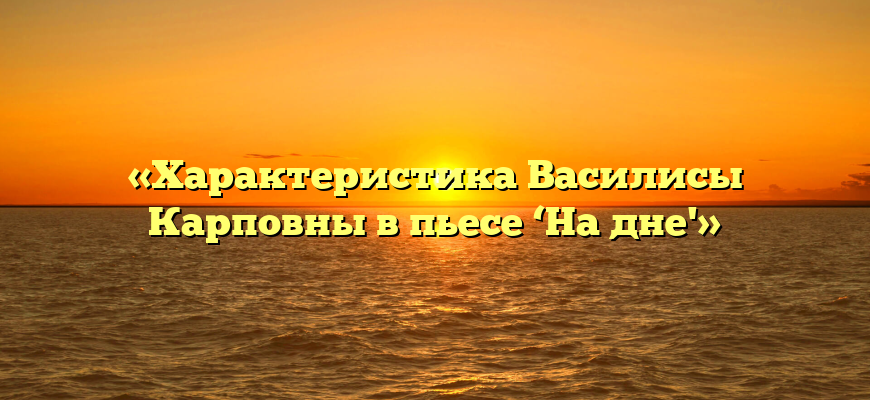 «Характеристика Василисы Карповны в пьесе ‘На дне'»