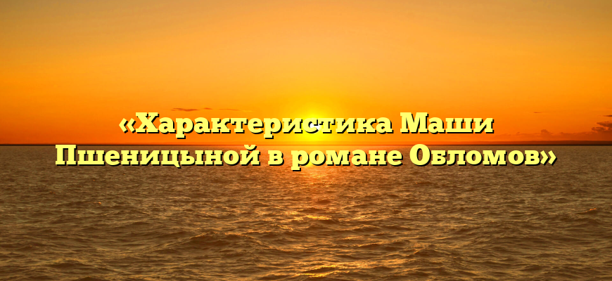 «Характеристика Маши Пшеницыной в романе Обломов»