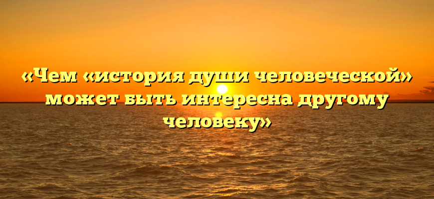 «Чем «история души человеческой» может быть интересна другому человеку»
