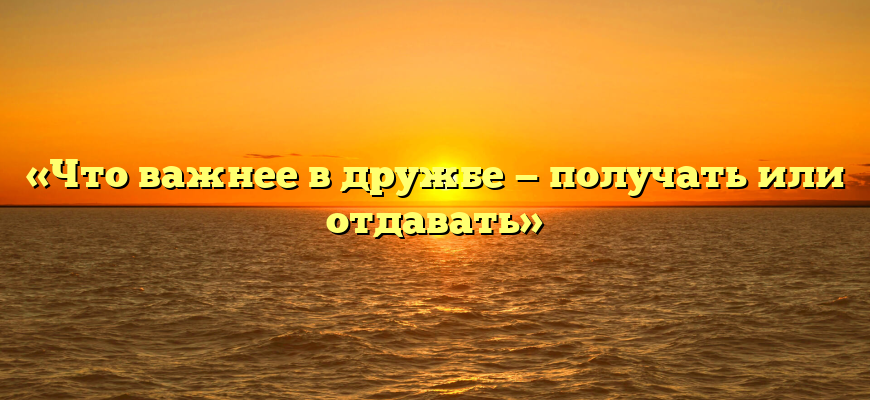 «Что важнее в дружбе — получать или отдавать»