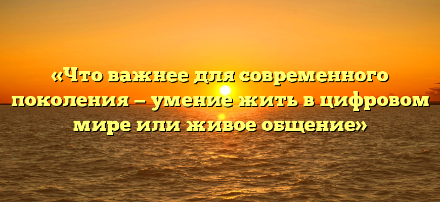 «Что важнее для современного поколения — умение жить в цифровом мире или живое общение»