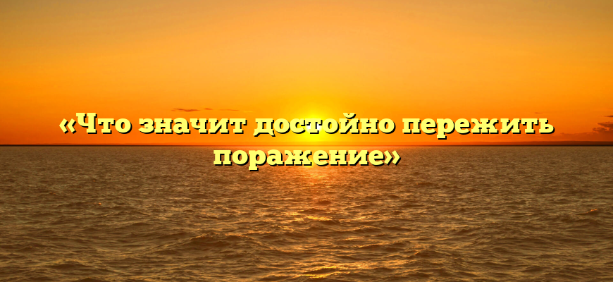 «Что значит достойно пережить поражение»