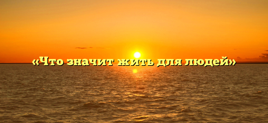 «Что значит жить для людей»