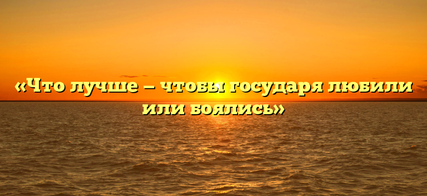 «Что лучше — чтобы государя любили или боялись»