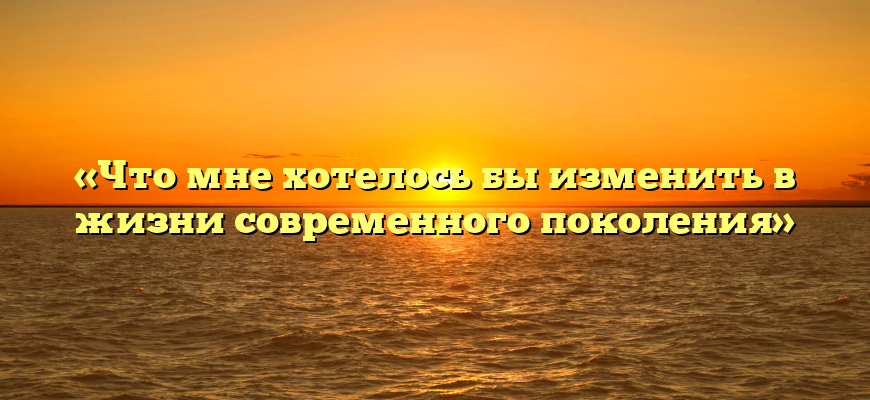 «Что мне хотелось бы изменить в жизни современного поколения»