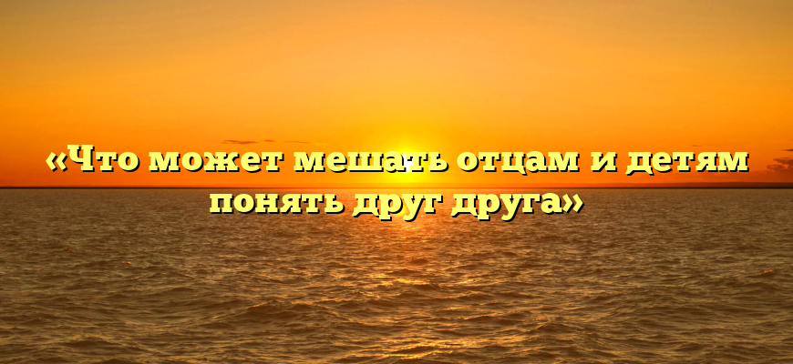 «Что может мешать отцам и детям понять друг друга»