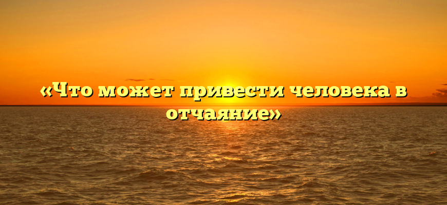 «Что может привести человека в отчаяние»