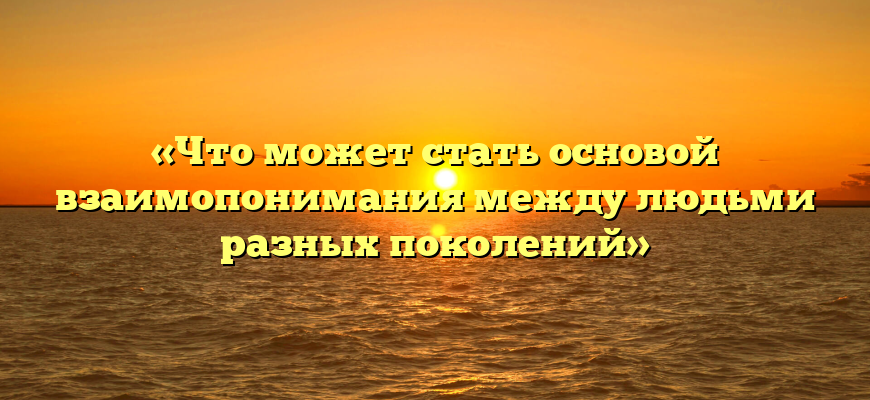 «Что может стать основой взаимопонимания между людьми разных поколений»