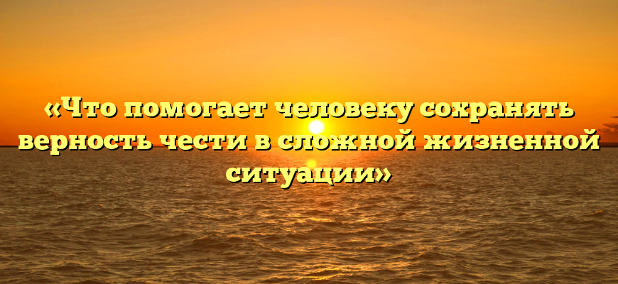 «Что помогает человеку сохранять верность чести в сложной жизненной ситуации»