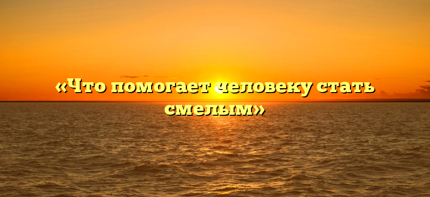 «Что помогает человеку стать смелым»