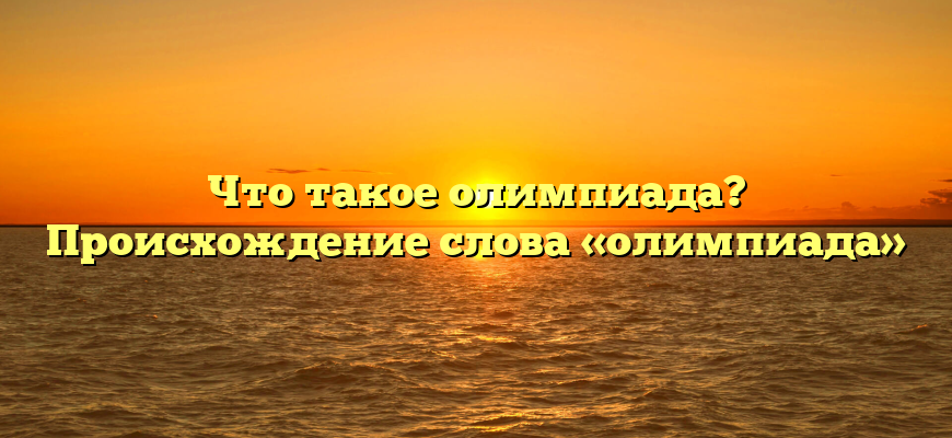 Что такое олимпиада? Происхождение слова «олимпиада»