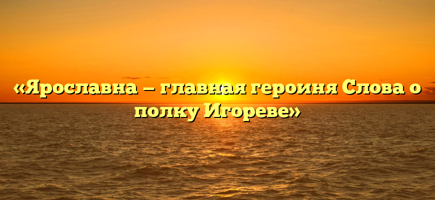 «Ярославна — главная героиня Слова о полку Игореве»