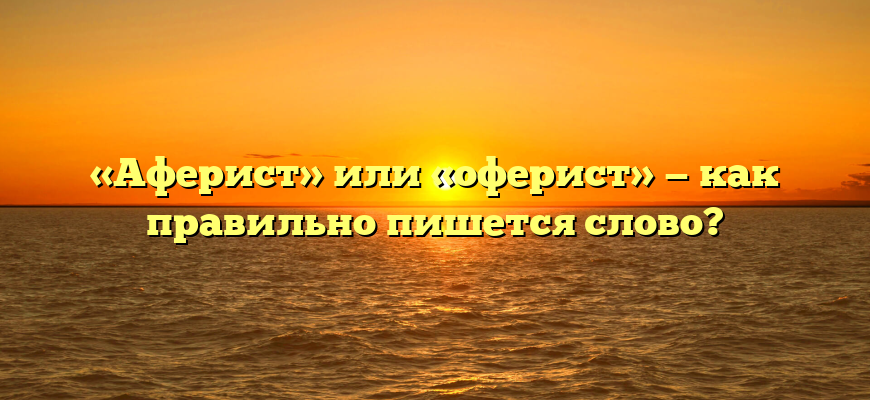 «Аферист» или «оферист» — как правильно пишется слово?