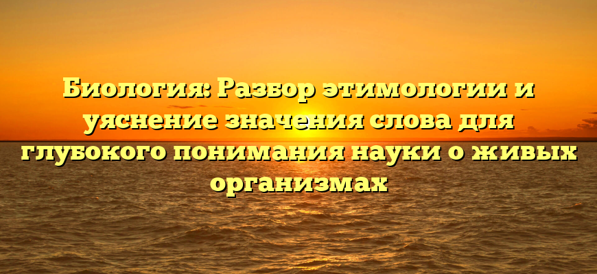 Биология: Разбор этимологии и уяснение значения слова для глубокого понимания науки о живых организмах