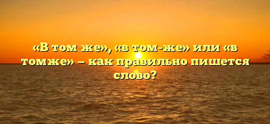 «В том же», «в том-же» или «в томже» — как правильно пишется слово?