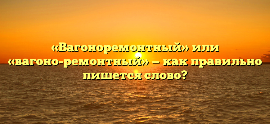 «Вагоноремонтный» или «вагоно-ремонтный» — как правильно пишется слово?