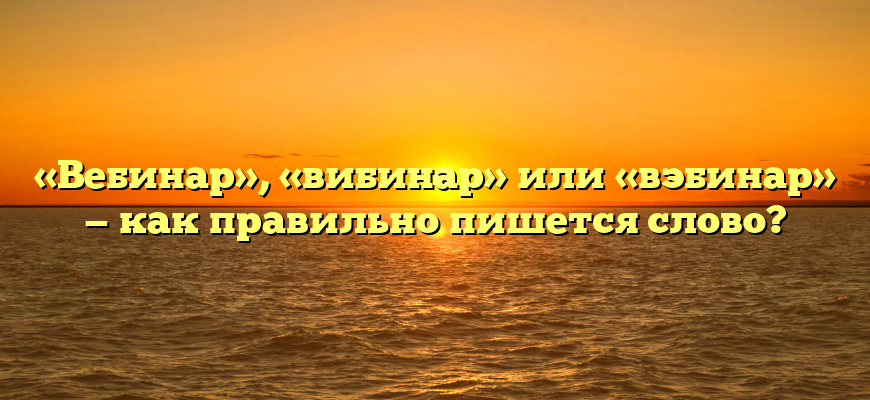 «Вебинар», «вибинар» или «вэбинар» — как правильно пишется слово?