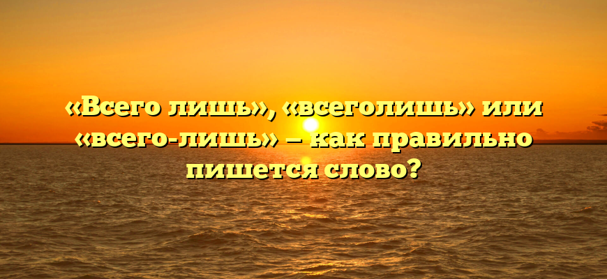 «Всего лишь», «всеголишь» или «всего-лишь» — как правильно пишется слово?