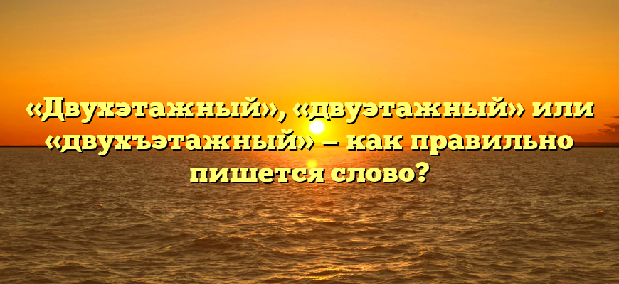 «Двухэтажный», «двуэтажный» или «двухъэтажный» — как правильно пишется слово?