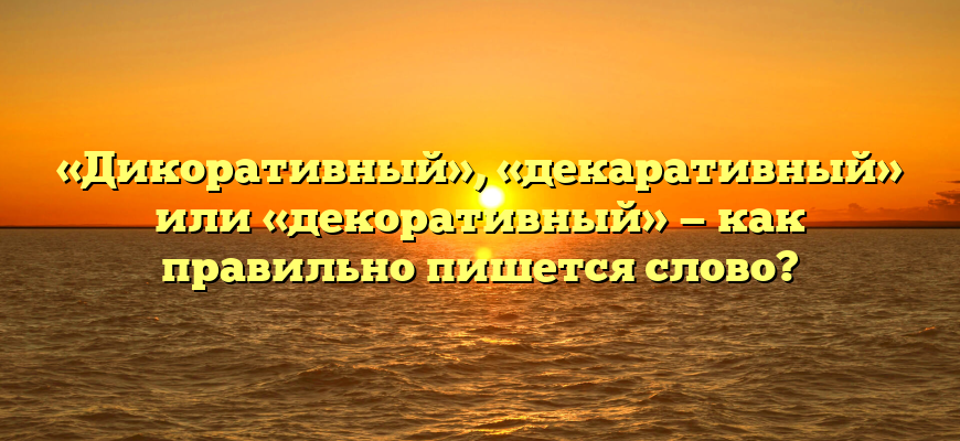 «Дикоративный», «декаративный» или «декоративный» — как правильно пишется слово?