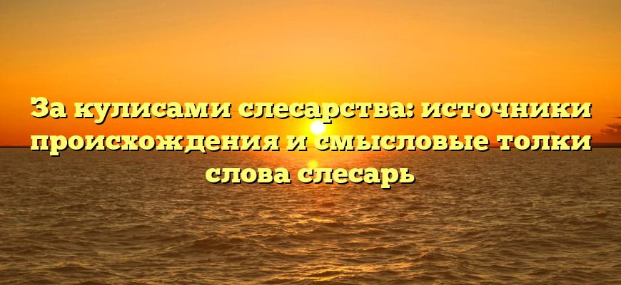 За кулисами слесарства: источники происхождения и смысловые толки слова слесарь