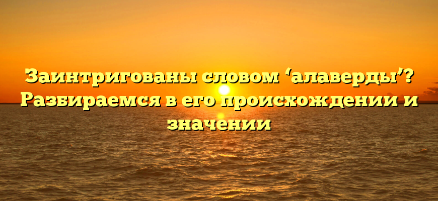 Заинтригованы словом ‘алаверды’? Разбираемся в его происхождении и значении