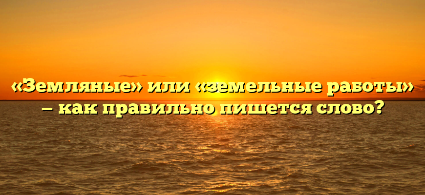 «Земляные» или «земельные работы» — как правильно пишется слово?