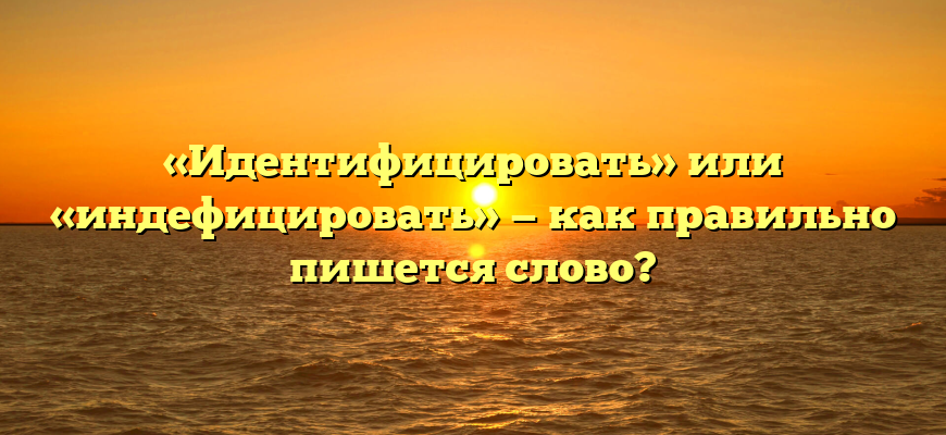 «Идентифицировать» или «индефицировать» — как правильно пишется слово?