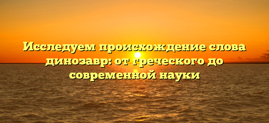 Исследуем происхождение слова динозавр: от греческого до современной науки