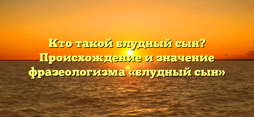 Кто такой блудный сын? Происхождение и значение фразеологизма «блудный сын»