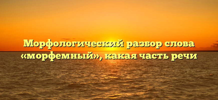 Морфологический разбор слова «морфемный», какая часть речи