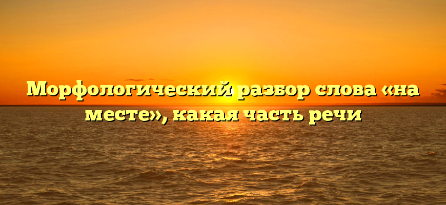 Морфологический разбор слова «на месте», какая часть речи