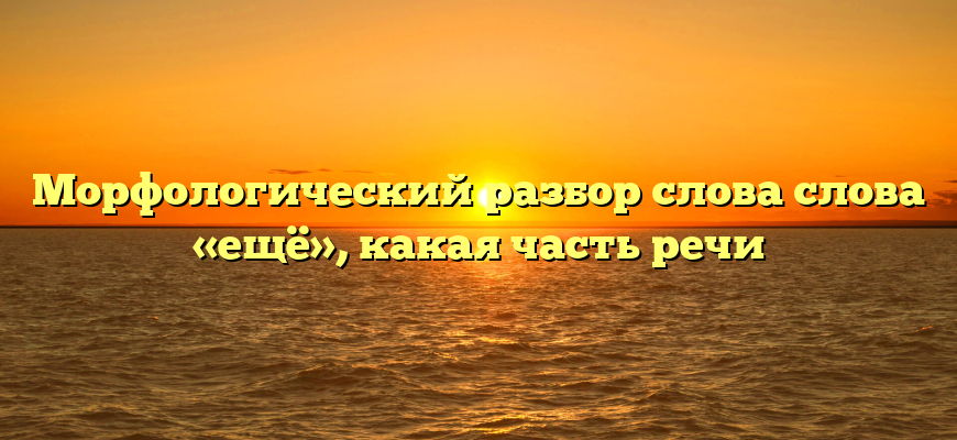 Морфологический разбор слова слова «ещё», какая часть речи