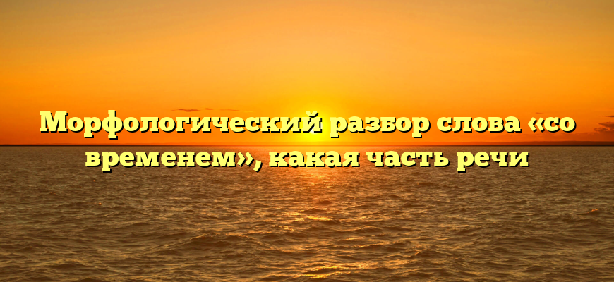 Морфологический разбор слова «со временем», какая часть речи