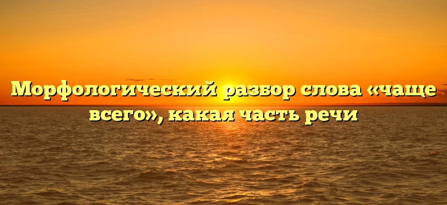 Морфологический разбор слова «чаще всего», какая часть речи