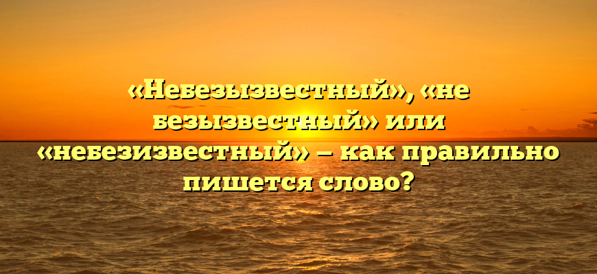 «Небезызвестный», «не безызвестный» или «небезизвестный» — как правильно пишется слово?