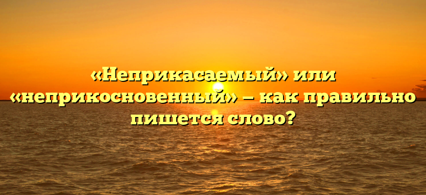 «Неприкасаемый» или «неприкосновенный» — как правильно пишется слово?