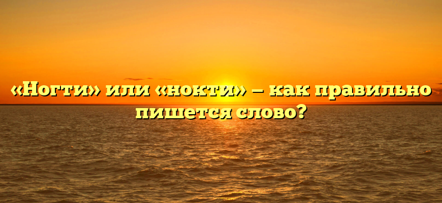 «Ногти» или «нокти» — как правильно пишется слово?