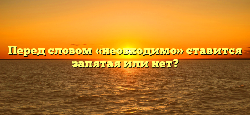Перед словом «необходимо» ставится запятая или нет?