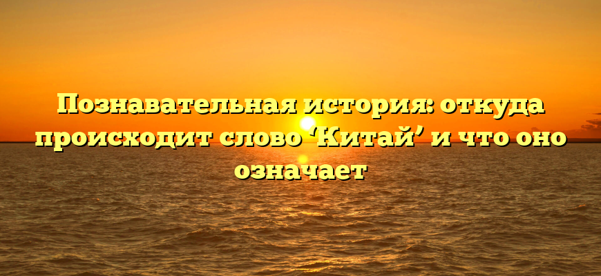 Познавательная история: откуда происходит слово ‘Китай’ и что оно означает
