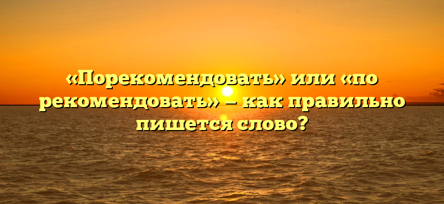 «Порекомендовать» или «по рекомендовать» — как правильно пишется слово?