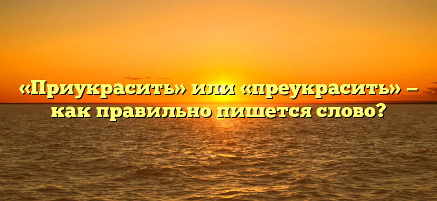 «Приукрасить» или «преукрасить» — как правильно пишется слово?