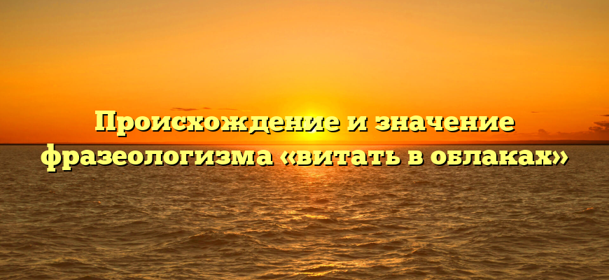 Происхождение и значение фразеологизма «витать в облаках»