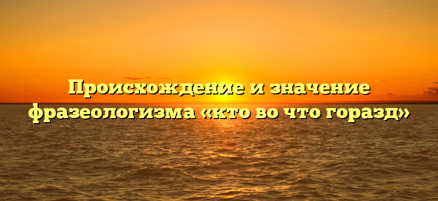 Происхождение и значение фразеологизма «кто во что горазд»
