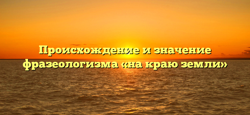 Происхождение и значение фразеологизма «на краю земли»