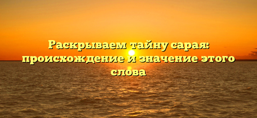 Раскрываем тайну сарая: происхождение и значение этого слова
