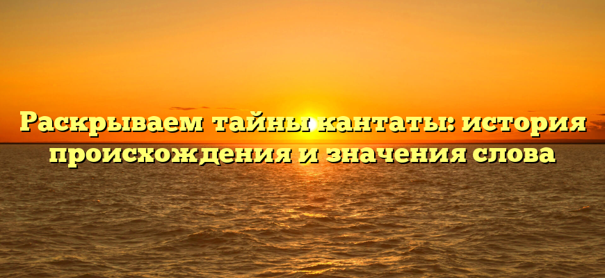 Раскрываем тайны кантаты: история происхождения и значения слова